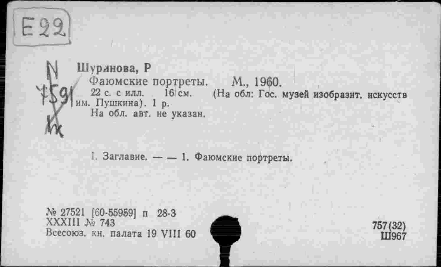 ﻿E22J
і- , —>
Шуринова, Р
Фаюмские портреты.
22 с. с илл. 16см.
им. Пушкина). 1 р.
На обл. авт. не указан.
М„ 1960.
(На обл: Гос. музей изобразит, искусств
І. Заглавие. — — 1. Фаюмские портреты.
№ 27521 [60-55959] п 28-3
XXX Ш № 743
Всесоюз. кн. палата 19 VHI 60
757(32)
ПІ967